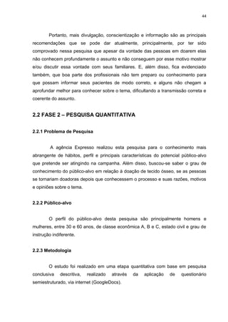 44
Portanto, mais divulgação, conscientização e informação são as principais
recomendações que se pode dar atualmente, principalmente, por ter sido
comprovado nessa pesquisa que apesar da vontade das pessoas em doarem elas
não conhecem profundamente o assunto e não conseguem por esse motivo mostrar
e/ou discutir essa vontade com seus familiares. E, além disso, fica evidenciado
também, que boa parte dos profissionais não tem preparo ou conhecimento para
que possam informar seus pacientes de modo correto, e alguns não chegam a
aprofundar melhor para conhecer sobre o tema, dificultando a transmissão correta e
coerente do assunto.
2.2 FASE 2 – PESQUISA QUANTITATIVA
2.2.1 Problema de Pesquisa
A agência Expresso realizou esta pesquisa para o conhecimento mais
abrangente de hábitos, perfil e principais características do potencial público-alvo
que pretende ser atingindo na campanha. Além disso, buscou-se saber o grau de
conhecimento do público-alvo em relação à doação de tecido ósseo, se as pessoas
se tornariam doadoras depois que conhecessem o processo e suas razões, motivos
e opiniões sobre o tema.
2.2.2 Público-alvo
O perfil do público-alvo desta pesquisa são principalmente homens e
mulheres, entre 30 e 60 anos, de classe econômica A, B e C, estado civil e grau de
instrução indiferente.
2.2.3 Metodologia
O estudo foi realizado em uma etapa quantitativa com base em pesquisa
conclusiva descritiva, realizado através da aplicação de questionário
semiestruturado, via internet (GoogleDocs).
 