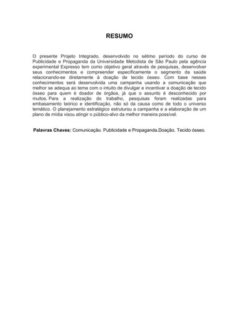 RESUMO
O presente Projeto Integrado, desenvolvido no sétimo período do curso de
Publicidade e Propaganda da Universidade Metodista de São Paulo pela agência
experimental Expresso tem como objetivo geral através de pesquisas, desenvolver
seus conhecimentos e compreender especificamente o segmento da saúde
relacionando-se diretamente à doação de tecido ósseo. Com base nesses
conhecimentos será desenvolvida uma campanha usando a comunicação que
melhor se adequa ao tema com o intuito de divulgar e incentivar a doação de tecido
ósseo para quem é doador de órgãos, já que o assunto é desconhecido por
muitos. Para a realização do trabalho, pesquisas foram realizadas para
embasamento teórico e identificação, não só da causa como de todo o universo
temático. O planejamento estratégico estruturou a campanha e a elaboração de um
plano de mídia visou atingir o público-alvo da melhor maneira possível.
Palavras Chaves: Comunicação. Publicidade e Propaganda.Doação. Tecido ósseo.
 