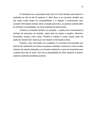 53
É necessário que a população saiba que uma única doação pode garantir a
qualidade de vida de até 30 pessoas. E, além disso, é um processo simples, que
não exige muitos testes de compatibilidade e a rejeição é praticamente nula.
Levando informações corretas sobre a doação para todos, as pessoas poderão além
de conhecer a possibilidade, se tornar doadores de tecido ósseo.
Conforme constatado também na pesquisa, o público-alvo normalmente já
participa de processos de doações, sejam eles de roupas e sapatos, alimentos,
brinquedos, sangue, entre outros. Portanto a adesão a outras causas pode ser
aceita de maneira fácil, desde que com impacto e informação correta.
Portanto, mais informação com qualidade é a principal recomendação que
pode se dar atualmente com base na pesquisa realizada. Levando em conta os altos
números de pessoas dispostas a se tornarem doadoras e o grau de importância que
o público-alvo deu ao tema. Com isso a possibilidade de atrair doadores é grande,
podendo ocasionar resultados positivos.
 
