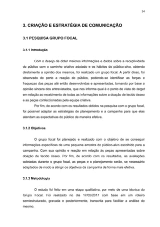 54
3. CRIAÇÃO E ESTRATÉGIA DE COMUNICAÇÃO
3.1 PESQUISA GRUPO FOCAL
3.1.1 Introdução
Com o desejo de obter maiores informações e dados sobre a receptividade
do público com o caminho criativo adotado e os hábitos do público-alvo, obtendo
diretamente a opinião dos mesmos, foi realizado um grupo focal. A partir disso, foi
observado de perto a reação do público, podendo-se identificar as forças e
fraquezas das peças até então desenvolvidas e apresentadas, tomando por base a
opinião sincera dos entrevistados, que nos informa qual é o ponto de vista do target
em relação ao recebimento de todas as informações sobre a doação de tecido ósseo
e as peças confeccionadas pela equipe criativa.
Por fim, de acordo com os resultados obtidos na pesquisa com o grupo focal,
foi possível adaptar as estratégias de planejamento e a campanha para que elas
atendam as expectativas do público de maneira efetiva.
3.1.2 Objetivos
O grupo focal foi planejado e realizado com o objetivo de se conseguir
informações específicas de uma pequena amostra do público-alvo escolhido para a
campanha. Com sua opinião e reação em relação às peças apresentadas sobre
doação de tecido ósseo. Por fim, de acordo com os resultados, as avaliações
coletadas durante o grupo focal, as peças e o planejamento serão, se necessário
adaptados de modo a atingir os objetivos da campanha de forma mais efetiva.
3.1.3 Metodologia
O estudo foi feito em uma etapa qualitativa, por meio de uma técnica do
Grupo Focal. Foi realizado no dia 17/05/2017 com base em um roteiro
semiestruturado, gravada e posteriormente, transcrita para facilitar a análise do
mesmo.
 