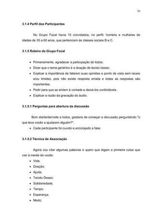 55
3.1.4 Perfil dos Participantes
No Grupo Focal havia 10 convidados, no perfil: homens e mulheres de
idades de 30 a 60 anos, que pertenciam às classes sociais B e C.
3.1.5 Roteiro do Grupo Focal
 Primeiramente, agradecer a participação de todos;
 Dizer que o tema genérico é a doação de tecido ósseo;
 Explicar a importância de falarem suas opiniões e ponto de vista sem receio
e/ou timidez, pois não existe resposta errada e todas as respostas são
importantes;
 Pedir para que se sintam à vontade e deixá-los confortáveis.
 Explicar a razão da gravação do áudio.
3.1.5.1 Perguntas para abertura da discussão
Bom dia/tarde/noite a todos, gostaria de começar a discussão perguntando "o
que leva vocês a ajudarem alguém?".
 Cada participante foi ouvido e encorajado a falar.
3.1.5.2 Técnica de Associação
Agora vou citar algumas palavras e quero que digam a primeira coisa que
vier à mente de vocês:
 Vida;
 Doação;
 Ajuda;
 Tecido Ósseo;
 Solidariedade;
 Tempo;
 Esperança;
 Medo;
 