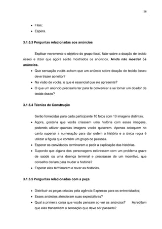 56
 Filas;
 Espera.
3.1.5.3 Perguntas relacionadas aos anúncios
Explicar novamente o objetivo do grupo focal, falar sobre a doação de tecido
ósseo e dizer que agora serão mostrados os anúncios. Ainda não mostrar os
anúncios.
 Que sensação vocês acham que um anúncio sobre doação de tecido ósseo
deve trazer ao leitor?
 Na visão de vocês, o que é essencial que ele apresente?
 O que um anúncio precisaria ter para te convencer a se tornar um doador de
tecido ósseo?
3.1.5.4 Técnica de Construção
Serão fornecidas para cada participante 10 fotos com 10 imagens distintas.
 Agora, gostaria que vocês criassem uma história com essas imagens,
podendo utilizar quantas imagens vocês quiserem. Apenas coloquem no
canto superior a numeração para dar ordem a história e a única regra é
utilizar a figura que contém um grupo de pessoas.
 Esperar os convidados terminarem e pedir a explicação das histórias.
 Supondo que alguns dos personagens estivessem com um problema grave
de saúde ou uma doença terminal e precisasse de um incentivo, que
conselho dariam para mudar a história?
 Esperar eles terminarem e rever as histórias.
3.1.5.5 Perguntas relacionadas com a peça
 Distribuir as peças criadas pela agência Expresso para os entrevistados;
 Esses anúncios atenderam suas expectativas?
 Qual a primeira coisa que vocês pensam ao ver os anúncios? Acreditam
que elas transmitem a sensação que deve ser passada?
 