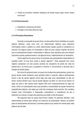 57
 Vocês se tornariam também doadores de tecido ósseo após verem esses
anúncios?
3.1.5.6 Encerramento
 Agradecer a presença de todos;
 Entregar os brindes (Pão-de-mel).
3.1.6 Principais Resultados
Durante a execução do grupo focal, as discussões foram divididas em quatro
tópicos distintos, cada uma com um determinado objetivo para descobrir
informações sobre o público ou medir determinada reação quanto à campanha ou
assunto. Em alguns casos, foi necessário ir além do que o tópico original, de forma
que os participantes fossem incentivados a falarem suas opiniões para que fossem
possíveis usa-las posteriormente e, de alguma forma, implementá-las na campanha.
Como abertura do grupo focal, foi proposto aos participantes responderem à
questão sobre “O que leva vocês a ajudar alguém?”. Esta pergunta tem como
objetivo esclarecer um dos pontos centrais da campanha do ponto de vista do
público-alvo, de forma que o propósito é informar e convencê-los e leva-los até a
doação de tecido ósseo.
No início foi possível notar um pouco de timidez dos participantes, porém em
pouco tempo todos disseram suas opiniões sobre o assunto. Alguns participantes
levam o ato de ajudar alguém como algo que seja uma necessidade ou até um
dever. Outros sentem que o ato de ajudar alguém vai além, é o ato de se colocar no
lugar do outro e até mesmo fazer alguém feliz sem necessariamente ter algo em
troca. Como um participante citou que percebe a necessidade de ajudar através de
experiências próprias, com algo que você não conseguiu fazer sozinho. Se o público
tivesse mais informações à disposição, entenderiam a importância do ato e
poderiam se colocar no lugar das pessoas que estão na fila de espera.
Na segunda fase do grupo focal foram citadas 10 palavras distintas, mas
relacionadas ao tema para realizar um exercício de associação. Depois, foi pedido
para os participantes escreverem a primeira palavra que viesse em mente após cada
palavra que foi dita.
 
