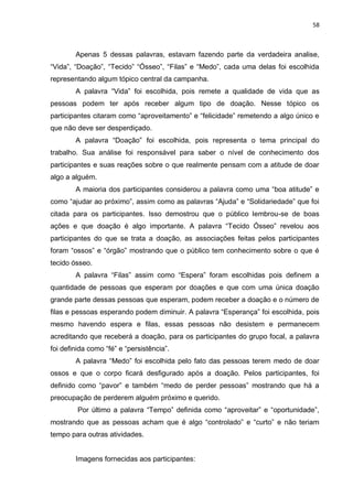58
Apenas 5 dessas palavras, estavam fazendo parte da verdadeira analise,
“Vida”, “Doação”, “Tecido” “Ósseo”, “Filas” e “Medo”, cada uma delas foi escolhida
representando algum tópico central da campanha.
A palavra “Vida” foi escolhida, pois remete a qualidade de vida que as
pessoas podem ter após receber algum tipo de doação. Nesse tópico os
participantes citaram como “aproveitamento” e “felicidade” remetendo a algo único e
que não deve ser desperdiçado.
A palavra “Doação” foi escolhida, pois representa o tema principal do
trabalho. Sua análise foi responsável para saber o nível de conhecimento dos
participantes e suas reações sobre o que realmente pensam com a atitude de doar
algo a alguém.
A maioria dos participantes considerou a palavra como uma “boa atitude” e
como “ajudar ao próximo”, assim como as palavras “Ajuda” e “Solidariedade” que foi
citada para os participantes. Isso demostrou que o público lembrou-se de boas
ações e que doação é algo importante. A palavra “Tecido Ósseo” revelou aos
participantes do que se trata a doação, as associações feitas pelos participantes
foram “ossos” e “órgão” mostrando que o público tem conhecimento sobre o que é
tecido ósseo.
A palavra “Filas” assim como “Espera” foram escolhidas pois definem a
quantidade de pessoas que esperam por doações e que com uma única doação
grande parte dessas pessoas que esperam, podem receber a doação e o número de
filas e pessoas esperando podem diminuir. A palavra “Esperança” foi escolhida, pois
mesmo havendo espera e filas, essas pessoas não desistem e permanecem
acreditando que receberá a doação, para os participantes do grupo focal, a palavra
foi definida como “fé” e “persistência”.
A palavra “Medo” foi escolhida pelo fato das pessoas terem medo de doar
ossos e que o corpo ficará desfigurado após a doação. Pelos participantes, foi
definido como “pavor” e também “medo de perder pessoas” mostrando que há a
preocupação de perderem alguém próximo e querido.
Por último a palavra “Tempo” definida como “aproveitar” e “oportunidade”,
mostrando que as pessoas acham que é algo “controlado” e “curto” e não teriam
tempo para outras atividades.
Imagens fornecidas aos participantes:
 