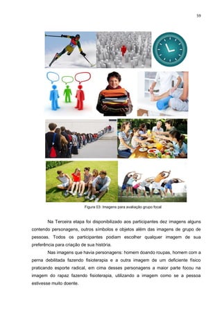 59
Figura 03: Imagens para avaliação grupo focal
Na Terceira etapa foi disponibilizado aos participantes dez imagens alguns
contendo personagens, outros símbolos e objetos além das imagens de grupo de
pessoas. Todos os participantes podiam escolher qualquer imagem de sua
preferência para criação de sua história.
Nas imagens que havia personagens: homem doando roupas, homem com a
perna debilitada fazendo fisioterapia e a outra imagem de um deficiente físico
praticando esporte radical, em cima desses personagens a maior parte focou na
imagem do rapaz fazendo fisioterapia, utilizando a imagem como se a pessoa
estivesse muito doente.
 