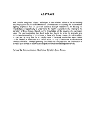 ABSTRACT
The present Integrated Project, developed in the seventh period of the Advertising
and Propaganda course of the Methodist University of São Paulo by the experimental
agency Expresso, has as general objective through researches, to develop its
knowledge and specifically to understand the health segment directly relating to the
donation of Bone tissue. Based on this knowledge will be developed a campaign
using the communication that best suits the theme in order to promote and
encourage the donation of bone tissue to those who donate organs, since the subject
is unknown by many. For the accomplishment of the work, researches were carried
out for theoretical foundation and identification, not only of the cause as of the whole
thematic universe. Strategic planning structured the campaign and the preparation of
a media plan aimed at reaching the target audience in the best possible way.
Keywords: Communication. Advertising. Donation. Bone Tissue.
 