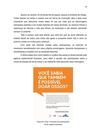 60
Quanto ao cenário, foi fornecido fila de espera, parque e símbolos de relógio.
Todos falaram do tempo e usaram isso em forma de motivação. Mas o dado mais
importante que obtivemos nessa etapa foi que por mais que os personagens
estivessem doentes e em muitas histórias em casos terminais, os mesmos tinham a
esperança de retornar a vida que tinham, se motivando a não desistir, pensando
sempre no amanhã.
“Não é porque você está doente que você tem que se sentir diferente ou
isolado diante de todos, pois todos são iguais e enquanto existir vida e amor ao
próximo, existe um motivo para continuar”.
Com base nas histórias criadas pelos participantes, os mesmos se
mostraram sensibilizados com seus próprios personagens, deixando transparecer a
sensibilidade e empatia com as situações descritas.
A última etapa teve como objetivo a análise das peças já desenvolvidas pela
agência experimental Expresso, para obter a opinião dos participantes sobre a
causa da doação de tecido ósseo e se realmente está passando essa mensagem.
Figura 04: Peça 1 fornecida aos participantes
Fonte: Agência Expresso
 