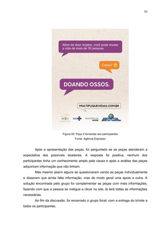 61
Figura 05: Peça 2 fornecida aos participantes
Fonte: Agência Expresso
Após a apresentação das peças, foi perguntado se as peças atenderam a
expectativa dos possíveis doadores. A resposta foi positiva, nenhum dos
participantes tinha um conhecimento amplo pela causa e após a análise das peças
adquiriram informação que não tinham.
Mas mesmo assim alguns se questionaram vendo as peças individualmente
e disseram que ainda falta informação, mas de modo geral uma apoia a outra. A
solução encontrada pelo grupo foi complementar as peças com mais informações,
fazendo com que a pessoa se instigue a clicar no site, lá terá todas as informações
necessárias.
Ao fim da discussão, foi encerrado o grupo focal, com a entrega do brinde a
todos os participantes.
 