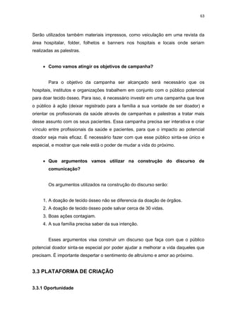 63
Serão utilizados também materiais impressos, como veiculação em uma revista da
área hospitalar, folder, folhetos e banners nos hospitais e locais onde seriam
realizadas as palestras.
 Como vamos atingir os objetivos de campanha?
Para o objetivo da campanha ser alcançado será necessário que os
hospitais, institutos e organizações trabalhem em conjunto com o público potencial
para doar tecido ósseo. Para isso, é necessário investir em uma campanha que leve
o público à ação (deixar registrado para a família a sua vontade de ser doador) e
orientar os profissionais da saúde através de campanhas e palestras a tratar mais
desse assunto com os seus pacientes. Essa campanha precisa ser interativa e criar
vínculo entre profissionais da saúde e pacientes, para que o impacto ao potencial
doador seja mais eficaz. É necessário fazer com que esse público sinta-se único e
especial, e mostrar que nele está o poder de mudar a vida do próximo.
 Que argumentos vamos utilizar na construção do discurso de
comunicação?
Os argumentos utilizados na construção do discurso serão:
1. A doação de tecido ósseo não se diferencia da doação de órgãos.
2. A doação de tecido ósseo pode salvar cerca de 30 vidas.
3. Boas ações contagiam.
4. A sua família precisa saber da sua intenção.
Esses argumentos visa construir um discurso que faça com que o público
potencial doador sinta-se especial por poder ajudar a melhorar a vida daqueles que
precisam. É importante despertar o sentimento de altruísmo e amor ao próximo.
3.3 PLATAFORMA DE CRIAÇÃO
3.3.1 Oportunidade
 