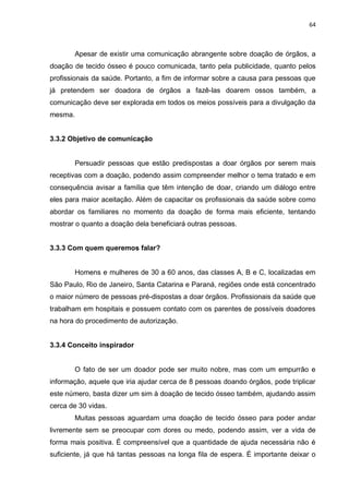 64
Apesar de existir uma comunicação abrangente sobre doação de órgãos, a
doação de tecido ósseo é pouco comunicada, tanto pela publicidade, quanto pelos
profissionais da saúde. Portanto, a fim de informar sobre a causa para pessoas que
já pretendem ser doadora de órgãos a fazê-las doarem ossos também, a
comunicação deve ser explorada em todos os meios possíveis para a divulgação da
mesma.
3.3.2 Objetivo de comunicação
Persuadir pessoas que estão predispostas a doar órgãos por serem mais
receptivas com a doação, podendo assim compreender melhor o tema tratado e em
consequência avisar a família que têm intenção de doar, criando um diálogo entre
eles para maior aceitação. Além de capacitar os profissionais da saúde sobre como
abordar os familiares no momento da doação de forma mais eficiente, tentando
mostrar o quanto a doação dela beneficiará outras pessoas.
3.3.3 Com quem queremos falar?
Homens e mulheres de 30 a 60 anos, das classes A, B e C, localizadas em
São Paulo, Rio de Janeiro, Santa Catarina e Paraná, regiões onde está concentrado
o maior número de pessoas pré-dispostas a doar órgãos. Profissionais da saúde que
trabalham em hospitais e possuem contato com os parentes de possíveis doadores
na hora do procedimento de autorização.
3.3.4 Conceito inspirador
O fato de ser um doador pode ser muito nobre, mas com um empurrão e
informação, aquele que iria ajudar cerca de 8 pessoas doando órgãos, pode triplicar
este número, basta dizer um sim à doação de tecido ósseo também, ajudando assim
cerca de 30 vidas.
Muitas pessoas aguardam uma doação de tecido ósseo para poder andar
livremente sem se preocupar com dores ou medo, podendo assim, ver a vida de
forma mais positiva. É compreensível que a quantidade de ajuda necessária não é
suficiente, já que há tantas pessoas na longa fila de espera. É importante deixar o
 