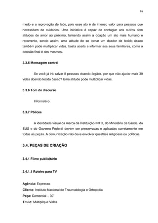 65
medo e a reprovação de lado, pois esse ato é de imenso valor para pessoas que
necessitam de cuidados. Uma iniciativa é capaz de contagiar aos outros com
atitudes de amor ao próximo, tornando assim a doação um ato mais humano e
recorrente, sendo assim, uma atitude de se tornar um doador de tecido ósseo
também pode multiplicar vidas, basta aceita e informar aos seus familiares, como a
decisão final é dos mesmos.
3.3.5 Mensagem central
Se você já irá salvar 8 pessoas doando órgãos, por que não ajudar mais 30
vidas doando tecido ósseo? Uma atitude pode multiplicar vidas.
3.3.6 Tom do discurso
Informativo.
3.3.7 Pólices
A identidade visual da marca da Instituição INTO, do Ministério da Saúde, do
SUS e do Governo Federal devem ser preservadas e aplicadas corretamente em
todas as peças. A comunicação não deve envolver questões religiosas ou políticas.
3.4. PEÇAS DE CRIAÇÃO
3.4.1 Filme publicitário
3.4.1.1 Roteiro para TV
Agência: Expresso
Cliente: Instituto Nacional de Traumatologia e Ortopodia
Peça: Comercial – 30”
Título: Multiplique Vidas
 