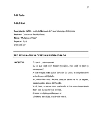 69
3.4.2 Rádio
3.4.2.1 Spot
Anunciante: INTO – Instituto Nacional de Traumatologia e Ortopedia
Produto: Doação de Tecido Ósseo
Título: “Multiplique Vidas”
Espécie: Spot
Duração: 30”
TEC: MÚSICA – TRILHA DE MÚSICA INSPIRADORA BG
LOCUTOR: Ei, você..., você mesmo!
Eu sei que você é um doador de órgãos, mas você vai doar os
seus ossos?
A sua doação pode ajudar cerca de 30 vidas, e não precisa de
teste de compatibilidade.
Ah, você não sabia? Muitas pessoas estão na fila de espera,
essa doação é pouco conhecida.
Você deve conversar com sua família sobre a sua intenção de
doar, pois a palavra final é deles.
Acesse: multiplique vidas.com.br.
Ministério da Saúde. Governo Federal.
 