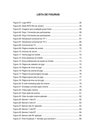 LISTA DE FIGURAS
Figura 01: Logo INTO ......................................................................................... 26
Figura 02: Sede INTO Rio de Janeiro ................................................................. 30
Figura 03: Imagens para avaliação grupo focal ................................................... 59
Figura 04: Peça 1 fornecida aos participantes ..................................................... 59
Figura 05: Peça 2 fornecida aos participantes ..................................................... 61
Figura 06: Storyboard comercial de TV 1 ............................................................ 67
Figura 07: Storyboard comercial de TV 2 ............................................................ 68
Figura 08: Comercial de TV ................................................................................ 68
Figura 09: Página simples de revista .................................................................. 70
Figura 10: Anúncio de Jornal .............................................................................. 71
Figura 11: Home page do hotsite ........................................................................ 72
Figura 12: Área doadores do hotsite ................................................................... 73
Figura 13: Área profissionais da saúde do hotsite ............................................... 74
Figura 14: Página de cadastro do jogo ................................................................ 75
Figura 15: Página de início do jogo ..................................................................... 75
Figura 16: Página de tutorial do jogo ................................................................... 76
Figura 17: Página de personagens do jogo ......................................................... 76
Figura 18: Página game play do jogo .................................................................. 77
Figura 19: Página de time out do jogo ................................................................. 77
Figura 20: E-mail marketing ação de cinema ...................................................... 78
Figura 21: Envelope convites ação cinema ......................................................... 79
Figura 22: Vídeo ação cinema ............................................................................ 80
Figura 23: Flyer ação de cinema ......................................................................... 81
Figura 24: Flyer da ação cinema aplicado ........................................................... 82
Figura 25: Banner 1 site G1 ................................................................................ 82
Figura 26: Banner 2 site G1 ................................................................................ 83
Figura 27: Banner site G1 aplicado ..................................................................... 83
Figura 28: Banner 1 site R7 ................................................................................ 84
Figura 29: Banner 2 site R7 ................................................................................ 84
Figura 30: Banner site R7 aplicado ..................................................................... 84
Figura 31: Post Facebook 1- formato que aumenta 1 .......................................... 85
 