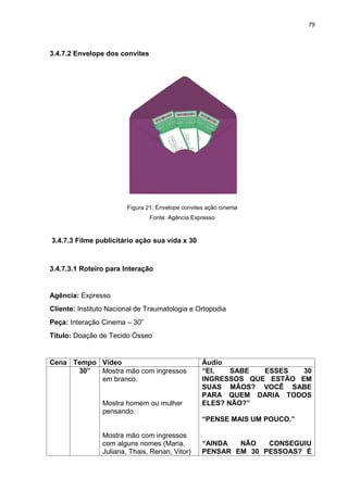 79
3.4.7.2 Envelope dos convites
Figura 21: Envelope convites ação cinema
Fonte: Agência Expresso
3.4.7.3 Filme publicitário ação sua vida x 30
3.4.7.3.1 Roteiro para Interação
Agência: Expresso
Cliente: Instituto Nacional de Traumatologia e Ortopodia
Peça: Interação Cinema – 30”
Título: Doação de Tecido Ósseo
Cena Tempo Vídeo Áudio
30” Mostra mão com ingressos
em branco.
Mostra homem ou mulher
pensando.
Mostra mão com ingressos
com alguns nomes (Maria,
Juliana, Thais, Renan, Vitor)
“EI, SABE ESSES 30
INGRESSOS QUE ESTÃO EM
SUAS MÃOS? VOCÊ SABE
PARA QUEM DARIA TODOS
ELES? NÃO?”
“PENSE MAIS UM POUCO.”
“AINDA NÃO CONSEGUIU
PENSAR EM 30 PESSOAS? É
 