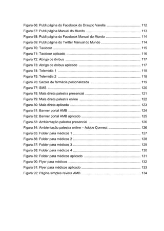 Figura 66: Publi página do Facebook do Drauzio Varella .................................... 112
Figura 67: Publi página Manual do Mundo .......................................................... 113
Figura 68: Publi página do Facebook Manual do Mundo ..................................... 114
Figura 69: Publi página do Twitter Manual do Mundo .......................................... 114
Figura 70: Taxidoor ............................................................................................. 115
Figura 71: Taxidoor aplicado ............................................................................... 116
Figura 72: Abrigo de ônibus ................................................................................ 117
Figura 73: Abrigo de ônibus aplicado .................................................................. 117
Figura 74: Telemidia 1 ........................................................................................ 118
Figura 75: Telemidia 2 ........................................................................................ 118
Figura 76: Sacola de farmácia personalizada ..................................................... 119
Figura 77: SMS ................................................................................................... 120
Figura 78: Mala direta palestra presencial ........................................................... 121
Figura 79: Mala direta palestra online ................................................................. 122
Figura 80: Mala direta aplicada ........................................................................... 123
Figura 81: Banner portal AMB ............................................................................. 124
Figura 82: Banner portal AMB aplicado ............................................................... 125
Figura 83: Ambientação palestra presencial ....................................................... 126
Figura 84: Ambientação palestra online – Adobe Connect .................................. 126
Figura 85: Folder para médicos 1 ........................................................................ 127
Figura 86: Folder para médicos 2 ........................................................................ 128
Figura 87: Folder para médicos 3 ........................................................................ 129
Figura 88: Folder para médicos 4 ........................................................................ 130
Figura 89: Folder para médicos aplicado ............................................................ 131
Figura 90: Flyer para médicos ............................................................................. 132
Figura 91: Flyer para médicos aplicado ............................................................... 133
Figura 92: Página simples revista AMB ............................................................... 134
 