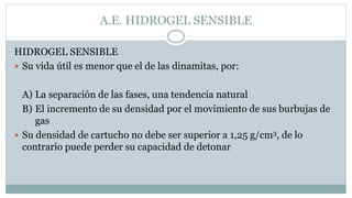 A.E. HIDROGEL SENSIBLE
HIDROGEL SENSIBLE
 Su vida útil es menor que el de las dinamitas, por:
A) La separación de las fases, una tendencia natural
B) El incremento de su densidad por el movimiento de sus burbujas de
gas
 Su densidad de cartucho no debe ser superior a 1,25 g/cm3, de lo
contrario puede perder su capacidad de detonar
 