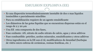 EMULSION EXPLOSIVA (EE)
 Es una dispersión termodinámicamente inestable de dos o mas líquidos
inmiscibles o parcialmente miscibles
 Para su estabilización requiere de un agente emulsificante
 Los diámetros de las gotas líquidas que se encuentran dispersas están en el
rango de 2 y 20 m
 Una EE esta compuesta de dos fases,
 Fase oxidante: AN, nitrato de sodio nitrato de calcio, agua y otros aditivos
 Fase combustible: petróleo, aceites minerales, emulsificantes y otros aditivos
 Otros ingredientes en la EE son el Al, modificadores de densidad (burbujas
de vidrio micro esferas de cerámicas, resinas fenólicas, etc. )
 