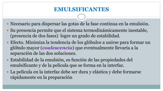 EMULSIFICANTES
 Necesario para dispersar las gotas de la fase continua en la emulsión.
 Su presencia permite que el sistema termodinámicamente inestable,
(presencia de dos fases) logre un grado de estabilidad.
 Efecto. Minimiza la tendencia de los glóbulos a unirse para formar un
glóbulo mayor (coalescencia) que eventualmente llevaría a la
separación de las dos soluciones.
 Estabilidad de la emulsión, es función de las propiedades del
emulsificante y de la película que se forma en la interfaz.
 La película en la interfaz debe ser dura y elástica y debe formarse
rápidamente en la preparación
 