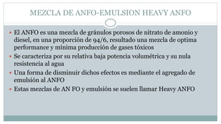 MEZCLA DE ANFO-EMULSION HEAVY ANFO
 El ANFO es una mezcla de gránulos porosos de nitrato de amonio y
diesel, en una proporción de 94/6, resultado una mezcla de optima
performance y mínima producción de gases tóxicos
 Se caracteriza por su relativa baja potencia volumétrica y su nula
resistencia al agua
 Una forma de disminuir dichos efectos es mediante el agregado de
emulsión al ANFO
 Estas mezclas de AN FO y emulsión se suelen llamar Heavy ANFO
 