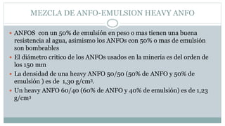 MEZCLA DE ANFO-EMULSION HEAVY ANFO
 ANFOS con un 50% de emulsión en peso o mas tienen una buena
resistencia al agua, asimismo los ANFOs con 50% o mas de emulsión
son bombeables
 El diámetro critico de los ANFOs usados en la minería es del orden de
los 150 mm
 La densidad de una heavy ANFO 50/50 (50% de ANFO y 50% de
emulsión ) es de 1,30 g/cm3.
 Un heavy ANFO 60/40 (60% de ANFO y 40% de emulsión) es de 1,23
g/cm3
 