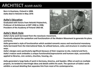 ARCHITECT ALVAR AALTO 
Born in Kuortane, Finland in 1898. 
Aalto died in Helsinki in May 1976 
Aalto’s Education 
Graduated with honors from Helsinki Polytechnic, 
Professor of Architecture at MIT 1946 to 1948, 
President of the Academy of Finland 1963-68. 
Aalto’s Work Style 
Aalto’s Early work borrowed from the neoclassic movement, 
Eventually adapted the symbolism and functionalism of the Modern Movement to generate his plans 
and forms. 
Aalto generated a style of functionalism which avoided romantic excess and neoclassical monotony. 
Aalto borrowed from the International Style, he utilized texture, color, and structure in creative new 
ways. 
Aalto's designs were particularly significant because of their response to site, material and form. 
Aalto's mature work embodies a unique functionalist/expressionist and humane style, successfully 
applied to libraries, civic centers, churches, housing, etc. 
Aalto generated a large body of work in Germany, America, and Sweden. Often at work on multiple 
projects, he tended to intermingle ideas and details within his work. The spectrum of Aalto's work 
exhibits a sensual detailing that separates him from most of his contemporaries. 
. 
 