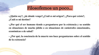 -¿Quién soy?, ¿de dónde vengo?,¿Cuál es mi origen?, ¿Para qué existo?,
¿Cuál es mi destino?
-¿Por qué el ser humano tiende a preguntarse por la existencia y su sentido
en situaciones de mucho júbilo o en situaciones de catástrofes emocionales,
económicas o de salud?
- ¿Por qué, la conciencia de la muerte nos hace preguntarnos sobre el sentido
de la existencia?
Filosofemos un poco...
 