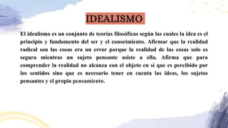 El idealismo es un conjunto de teorías filosóficas según las cuales la idea es el
principio y fundamento del ser y el conocimiento. Afirmar que la realidad
radical son las cosas era un error porque la realidad de las cosas solo es
segura mientras un sujeto pensante asiste a ella. Afirma que para
comprender la realidad no alcanza con el objeto en sí que es percibido por
los sentidos sino que es necesario tener en cuenta las ideas, los sujetos
pensantes y el propio pensamiento.
IDEALISMO
 