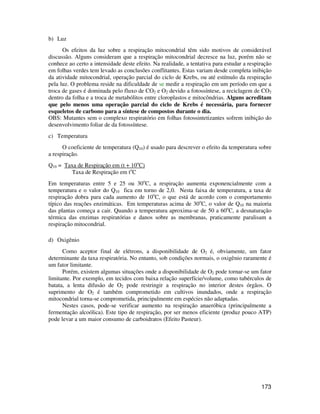 173 
b) Luz 
Os efeitos da luz sobre a respiração mitocondrial têm sido motivos de considerável 
discussão. Alguns consideram que a respiração mitocondrial decresce na luz, porém não se 
conhece ao certo a intensidade deste efeito. Na realidade, a tentativa para estudar a respiração 
em folhas verdes tem levado as conclusões conflitantes. Estas variam desde completa inibição 
da atividade mitocondrial, operação parcial do ciclo de Krebs, ou até estímulo da respiração 
pela luz. O problema reside na dificuldade de se medir a respiração em um período em que a 
troca de gases é dominada pelo fluxo de CO2 e O2 devido a fotossíntese, a reciclagem de CO2 
dentro da folha e a troca de metabólitos entre cloroplastos e mitocôndrias. Alguns acreditam 
que pelo menos uma operação parcial do ciclo de Krebs é necessária, para fornecer 
esqueletos de carbono para a síntese de compostos durante o dia. 
OBS: Mutantes sem o complexo respiratório em folhas fotossintetizantes sofrem inibição do 
desenvolvimento foliar de da fotossíntese. 
c) Temperatura 
O coeficiente de temperatura (Q10) é usado para descrever o efeito da temperatura sobre 
a respiração. 
Q10 = Taxa de Respiração em (t + 10oC) 
Taxa de Respiração em toC 
Em temperaturas entre 5 e 25 ou 30oC, a respiração aumenta exponencialmente com a 
temperatura e o valor do Q10 fica em torno de 2,0. Nesta faixa de temperatura, a taxa de 
respiração dobra para cada aumento de 10oC, o que está de acordo com o comportamento 
típico das reações enzimáticas. Em temperaturas acima de 30oC, o valor de Q10 na maioria 
das plantas começa a cair. Quando a temperatura aproxima-se de 50 a 60oC, a desnaturação 
térmica das enzimas respiratórias e danos sobre as membranas, praticamente paralisam a 
respiração mitocondrial. 
d) Oxigênio 
Como aceptor final de elétrons, a disponibilidade de O2 é, obviamente, um fator 
determinante da taxa respiratória. No entanto, sob condições normais, o oxigênio raramente é 
um fator limitante. 
Porém, existem algumas situações onde a disponibilidade de O2 pode tornar-se um fator 
limitante. Por exemplo, em tecidos com baixa relação superfície/volume, como tubérculos de 
batata, a lenta difusão de O2 pode restringir a respiração no interior destes órgãos. O 
suprimento de O2 é também comprometido em cultivos inundados, onde a respiração 
mitocondrial torna-se comprometida, principalmente em espécies não adaptadas. 
Nestes casos, pode-se verificar aumento na respiração anaeróbica (principalmente a 
fermentação alcoólica). Este tipo de respiração, por ser menos eficiente (produz pouco ATP) 
pode levar a um maior consumo de carboidratos (Efeito Pasteur). 
 