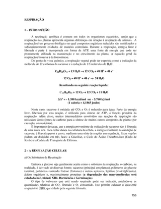 156 
RESPIRAÇÃO 
1 – INTRODUÇÃO 
A respiração aeróbica é comum em todos os organismos eucariotos, sendo que a 
respiração nas plantas apresenta algumas diferenças em relação à respiração de animais. A 
respiração é um processo biológico no qual compostos orgânicos reduzidos são mobilizados e 
subseqüentemente oxidados de maneira controlada. Durante a respiração, energia livre é 
liberada e parte é incorporada em forma de ATP, uma fonte de energia que pode ser 
prontamente utilizada na manutenção e no crescimento da planta. A equação geral da 
respiração é inversa à da fotossíntese. 
Do ponto de vista químico, a respiração vegetal pode ser expressa como a oxidação da 
molécula de 12 carbonos da sacarose e a redução de 12 moléculas de H2O: 
C12H22O11 + 13 H2O ® 12 CO2 + 48 H+ + 48 e- 
12 O2 + 48 H+ + 48 e- ® 24 H2O 
Resultando na seguinte reação líquida: 
C12H22O11 + 12 O2 ® 12 CO2 + 11 H2O 
DG’ = - 1.380 kcal/mol ou - 5.760 kJ/mol 
(1 caloria = 4,1865 joules) 
Neste caso, sacarose é oxidada até CO2 e O2 é reduzido para água. Parte da energia 
livre, liberada por esta reação, é utilizada para síntese de ATP, a função primária da 
respiração. Além disso, muitos intermediários envolvidos nas reações da respiração são 
utilizados como fontes de carbono para a síntese de muitos outros compostos de planta (por 
exemplo, aminoácidos). 
É importante destacar, que a energia proveniente da oxidação de sacarose não é liberada 
de uma única vez. Para evitar danos na estrutura da célula, a energia resultante da oxidação de 
sacarose, é liberada passo a passo, mediante uma série de reações em sequência. Estas reações 
podem ser divididas em três fases: a Glicólise, o Ciclo do Ácido Tricarboxílico (Ciclo de 
Krebs) e a Cadeia de Transporte de Elétrons. 
2 – A RESPIRAÇÃO CELULAR 
a) Os Substratos da Respiração 
Embora a glucose seja geralmente aceita como o substrato da respiração, o carbono, na 
realidade, é derivado de diversas fontes: sacarose (principal em plantas), polímeros de glucose 
(amido), polímeros contendo frutose (frutanas) e outros açúcares, lipídios (trialcilgliceróis), 
ácidos orgânicos e, ocasionalmente proteínas (a degradação das macromoléculas será 
estudada na Unidade XIII, Dormência e Germinação). 
O tipo de substrato que está sendo respirado pode ser indicado, medindo-se as 
quantidades relativas de CO2 liberado e O2 consumido. Isto permite calcular o quociente 
respiratório (QR), que é dado pela seguinte fórmula: 
 