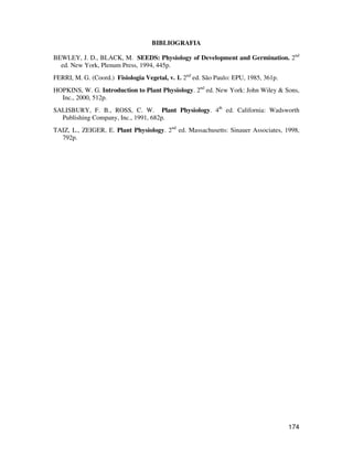 174 
BIBLIOGRAFIA 
BEWLEY, J. D., BLACK, M. SEEDS: Physiology of Development and Germination. 2nd 
ed. New York, Plenum Press, 1994, 445p. 
FERRI, M. G. (Coord.) Fisiologia Vegetal, v. 1. 2nd ed. São Paulo: EPU, 1985, 361p. 
HOPKINS, W. G. Introduction to Plant Physiology. 2nd ed. New York: John Wiley  Sons, 
Inc., 2000, 512p. 
SALISBURY, F. B., ROSS, C. W. Plant Physiology. 4th ed. California: Wadsworth 
Publishing Company, Inc., 1991, 682p. 
TAIZ, L., ZEIGER, E. Plant Physiology. 2nd ed. Massachusetts: Sinauer Associates, 1998, 
792p. 
 