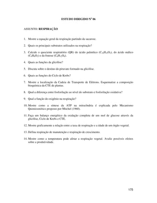175 
ESTUDO DIRIGIDO No 06 
ASSUNTO: RESPIRAÇÃO 
1. Mostre a equação geral da respiração partindo da sacarose. 
2. Quais os principais substratos utilizados na respiração? 
3. Calcule o quociente respiratório (QR) do ácido palmítico (C16H32O2), do ácido málico 
(C4H6O2) e da frutose (C6H12O6). 
4. Quais as funções da glicólise? 
5. Discuta sobre o destino do piruvato formado na glicólise. 
6. Quais as funções do Ciclo de Krebs? 
7. Mostre a localização da Cadeia de Transporte de Elétrons. Esquematize a composição 
bioquímica da CTE de plantas. 
8. Qual a diferença entre fosforilação ao nível do substrato e fosforilação oxidativa? 
9. Qual a função do oxigênio na respiração? 
10. Mostre como a síntese da ATP na mitocôndria é explicada pelo Mecanismo 
Quimiosmótico proposto por Mitchel (1960). 
11. Faça um balanço energético da oxidação completa de um mol de glucose através da 
glicólise, Ciclo de Krebs e CTE. 
12. Mostre graficamente a relação entre a taxa de respiração e a idade de um órgão vegetal. 
13. Defina respiração de manutenção e respiração de crescimento. 
14. Mostre como a temperatura pode afetar a respiração vegetal. Avalie possíveis efeitos 
sobre a produtividade. 

