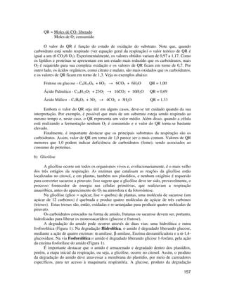 157 
QR = Moles de CO2 liberado 
Moles de O2 consumido 
O valor do QR é função do estado de oxidação do substrato. Note que, quando 
carboidrato está sendo respirado (ver equação geral da respiração) o valor teórico de QR é 
igual a um (6 CO2/6 O2). Experimentalmente, os valores obtidos variam de 0,97 a 1,17. Como 
os lipídios e proteínas se apresentam em um estado mais reduzido que os carboidratos, mais 
O2 é requerido para sua completa oxidação e os valores de QR ficam em torno de 0,7. Por 
outro lado, os ácidos orgânicos, como citrato e malato, são mais oxidados que os carboidratos, 
e os valores de QR ficam em torno de 1,3. Veja os exemplos abaixo: 
Frutose ou glucose – C6H12O6 + 6O2 ® 6CO2 + 6H2O QR = 1,00 
Ácido Palmítico - C16H32O2 + 23O2 ® 16CO2 + 16H2O QR = 0,69 
Ácido Málico - C4H6O5 + 3O2 ® 4CO2 + 3H2O QR = 1,33 
Embora o valor do QR seja útil em alguns casos, deve-se ter cuidado quando da sua 
interpretação. Por exemplo, é possível que mais de um substrato esteja sendo respirado ao 
mesmo tempo e, neste caso, o QR representa um valor médio. Além disso, quando a célula 
está realizando a fermentação nenhum O2 é consumido e o valor do QR torna-se bastante 
elevado. 
Finalmente, é importante destacar que os principais substratos da respiração são os 
carboidratos. Assim, valor de QR em torno de 1,0 parece ser o mais comum. Valores de QR 
menores que 1,0 podem indicar deficiência de carboidratos (fome), sendo associados ao 
consumo de proteínas. 
b) Glicólise 
A glicólise ocorre em todos os organismos vivos e, evolucionariamente, é o mais velho 
dos três estágios da respiração. As enzimas que catalisam as reações da glicólise estão 
localizadas no citosol, e em plantas, também nos plastídios, e nenhum oxigênio é requerido 
para converter sacarose a piruvato. Isso sugere que a glicólise deve ter sido, provavelmente, o 
processo fornecedor de energia nas células primitivas, que realizavam a respiração 
anaeróbica, antes do aparecimento do O2 na atmosfera e da fotossíntese. 
Na glicólise (glico = açúcar; lise = quebra) de plantas, uma molécula de sacarose (um 
açúcar de 12 carbonos) é quebrada e produz quatro moléculas de açúcar de três carbonos 
(trioses). Estas trioses são, então, oxidadas e re-arranjadas para produzir quatro moléculas de 
piruvato. 
Os carboidratos estocados na forma de amido, frutanas ou sacarose devem ser, portanto, 
hidrolisadas para liberar os monossacarídeos (glucose e frutose). 
A degradação do amido pode ocorrer através de duas vias: uma hidrolítica e outra 
fosforolítica (Figura 1). Na degradação Hidrolítica, o amido é degradado liberando glucose, 
mediante a ação de quatro enzimas: a-amilase, b-amilase, Enzima desramificadora e a a-1,4- 
glucosidase. Na via Fosforolítica o amido é degradado liberando glicose 1-fosfato, pela ação 
da enzima fosforilase do amido (Figura 1). 
É importante destacar que o amido é armazenado e degradado dentro dos plastídios, 
porém, a etapa inicial da respiração, ou seja, a glicólise, ocorre no citosol. Assim, o produto 
da degradação do amido deve atravessar a membrana do plastídio, por meio de carreadores 
específicos, para ter acesso à maquinaria respiratória. A glucose, produto da degradação 
 