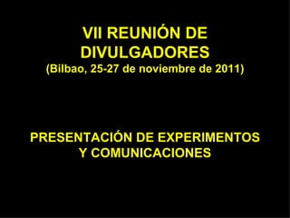 VII REUNIÓN DE DIVULGADORES (Bilbao, 25-27 de noviembre de 2011) PRESENTACIÓN DE EXPERIMENTOS Y COMUNICACIONES 