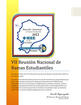 VII Reunión Naciónal de
Ramas Estudiantiles
Documento Base de la VII Reunión Nacional de Ramas Estudiantiles IEEE en
Sección Ecuador

Lo escrito en este documento forma parte de una serie de reuniones de un grupo de jóvenes que
dejan a otros miembros el fruto de un trabajo para el desarrollo de la VII RNR de Ramas
Estudiantiles IEEE. Con el fin de alcanzar la integración de sus miembros, mantener, renovar y
multiplicar la membresía de tal forma de muchos experimenten el voluntariado del IEEE en su
Universidad. Que lo escrito sirva para otros miembros como ejemplo en dejar un material de
donde iniciar un recorrido. Desde ya, agradecemos por su asistencia.


                                                               Comité Organizador
                                                          VII Reunión Nacional de Ramas
                                                                          Sección Ecuador
                                                          2011
 