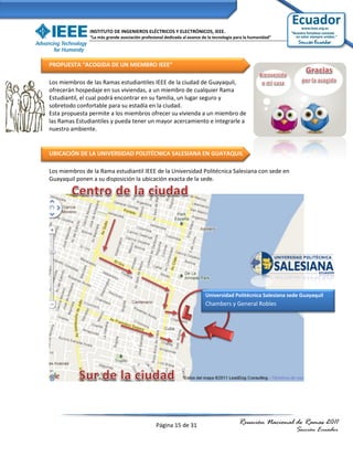 INSTITUTO DE INGENIEROS ELÉCTRICOS Y ELECTRÓNICOS, IEEE.
               “La más grande asociación profesional dedicada al avance de la tecnología para la humanidad”




PROPUESTA “ACOGIDA DE UN MIEMBRO IEEE”

Los miembros de las Ramas estudiantiles IEEE de la ciudad de Guayaquil,
ofrecerán hospedaje en sus viviendas, a un miembro de cualquier Rama
Estudiantil, el cual podrá encontrar en su familia, un lugar seguro y
sobretodo confortable para su estadía en la ciudad.
Esta propuesta permite a los miembros ofrecer su vivienda a un miembro de
las Ramas Estudiantiles y pueda tener un mayor acercamiento e integrarle a
nuestro ambiente.


UBICACIÓN DE LA UNIVERSIDAD POLITÉCNICA SALESIANA EN GUAYAQUIL

Los miembros de la Rama estudiantil IEEE de la Universidad Politécnica Salesiana con sede en
Guayaquil ponen a su disposición la ubicación exacta de la sede.




                                                                         Universidad Politécnica Salesiana sede Guayaquil
                                                                         Chambers y General Robles




                                                Página 15 de 31                           Reunión Nacional de Ramas 2011
                                                                                                              Sección Ecuador
 