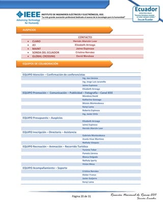 INSTITUTO DE INGENIEROS ELÉCTRICOS Y ELECTRÓNICOS, IEEE.
               “La más grande asociación profesional dedicada al avance de la tecnología para la humanidad”




AUSPICIOS

                                                       CONTACTO
      CLARO                                     Hernán Alarcón Loor
      JCI                                         Elizabeth Arreaga
      MAINT                                        Jaime Espinoza
      SONDA DEL ECUADOR                            Cristina Narváez
      GLOBAL CROSSING                               David Mendoza


EQUIPOS DE COLABORACIÓN


EQUIPO Atención – Confirmación de conferencistas
                                                            Ing. Joe Llerena
                                                            Ing. Jorge Luis Jaramillo
                                                            Jaime Espinoza
                                                            Elizabeth Arreaga
EQUIPO Promoción – Comunicación – Publicidad – Fotografía – Canal IEEE
                                                            Mendoza David
                                                            Katherine Gonzaga
                                                            Moisés Montesdeoca
                                                            Kenyi Lama
                                                            Roberto Espinoza
                                                            Ing. Javier Ortiz
EQUIPO Presupuesto – Auspicios
                                                            Elizabeth Arreaga
                                                            Jaime Espinoza
                                                            Hernán Alarcón Loor
EQUIPO Inscripción – Directorio – Asistencia
                                                            Gabriela Montesdeoca
                                                            Jissela Vivar Martínez
                                                            Nathaly Vásquez
EQUIPO Recreación – Animación – Recorrido Turístico
                                                            Yurema Tobar
                                                            Pamela Llerena
                                                            Blanca Delgado
                                                            Nathaly Iperty
                                                            Vivian Meza
EQUIPO Acompañamiento – Soporte
                                                            Cristina Narváez
                                                            Kleber Franco
                                                            Javier Guijarro
                                                            Kenyi Lama




                                                Página 20 de 31                           Reunión Nacional de Ramas 2011
                                                                                                              Sección Ecuador
 