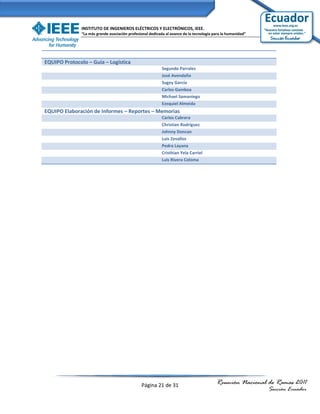 INSTITUTO DE INGENIEROS ELÉCTRICOS Y ELECTRÓNICOS, IEEE.
               “La más grande asociación profesional dedicada al avance de la tecnología para la humanidad”




EQUIPO Protocolo – Guía – Logística
                                                            Segundo Parrales
                                                            José Avendaño
                                                            Sugey García
                                                            Carlos Gamboa
                                                            Michael Samaniego
                                                            Ezequiel Almeida
EQUIPO Elaboración de Informes – Reportes – Memorias
                                                            Carlos Cabrera
                                                            Christian Rodríguez
                                                            Johnny Doncan
                                                            Luis Zevallos
                                                            Pedro Layana
                                                            Cristhian Yela Carriel
                                                            Luis Rivera Coloma




                                                Página 21 de 31                           Reunión Nacional de Ramas 2011
                                                                                                              Sección Ecuador
 