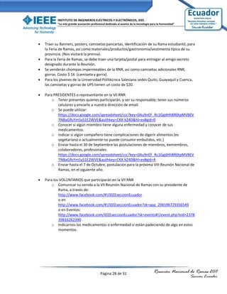 INSTITUTO DE INGENIEROS ELÉCTRICOS Y ELECTRÓNICOS, IEEE.
           “La más grande asociación profesional dedicada al avance de la tecnología para la humanidad”




   Traer su Banners, posters, camisetas pancartas, identificación de su Rama estudiantil, para
    la Feria de Ramas, así como materiales/productos/gastronomía/vestimenta típica de su
    provincia. (Nos visitará la prensa).
   Para la Feria de Ramas, se debe traer una tarjeta/postal para entregar al amigo secreto
    designado durante la Reunión.
   Se venderán chompas impermeables de la RNR, así como camisetas adicionales RNR,
    gorras. Costo $ 16 (camiseta y gorra).
   Para los jóvenes de la Universidad Politécnica Salesiana sedes Quito, Guayaquil y Cuenca,
    las camisetas y gorras de UPS tienen un costo de $20.

   Para PRESIDENTES o representante en la VII RNR
        o Tener presentes quienes participarán, y ser su responsable; tener sus números
           celulares y enviarlo a nuestra dirección de email.
        o Se puede utilizar:
           https://docs.google.com/spreadsheet/ccc?key=0Au9nEF_Rc1GgdHhBR0tpMVBEV
           TNBaGRsYm5yS1E2WVE&authkey=CKX-kZ4D&hl=es#gid=0
        o Conocer si algún miembro tiene alguna enfermedad y conocer de sus
           medicamentos.
        o Indicar si algún compañero tiene complicaciones de digerir alimentos (es
           vegetariano o actualmente no puede consumir embutidos, etc.)
        o Enviar hasta el 30 de Septiembre las postulaciones de miembros, exmiembros,
           colaboradores, profesionales.
           https://docs.google.com/spreadsheet/ccc?key=0Au9nEF_Rc1GgdHhBR0tpMVBEV
           TNBaGRsYm5yS1E2WVE&authkey=CKX-kZ4D&hl=es#gid=4
        o Enviar hasta el 7 de Octubre, postulación para la próxima VIII Reunión Nacional de
           Ramas, en el siguiente año.

   Para los VOLUNTARIOS que participarán en la VII RNR
        o Comunicar su venida a la VII Reunión Nacional de Ramas con su presidente de
            Rama, a través de:
            http://www.facebook.com/#!/IEEEseccionEcuador
            o en
            http://www.facebook.com/#!/IEEEseccionEcuador?sk=app_206596729356549
            o en Eventos:
            http://www.facebook.com/IEEEseccionEcuador?sk=events#!/event.php?eid=2378
            39816262390
        o Indicarnos los medicamentos o enfermedad si están padeciendo de algo en estos
            momentos.




                                            Página 28 de 31                           Reunión Nacional de Ramas 2011
                                                                                                          Sección Ecuador
 