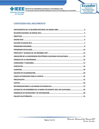 INSTITUTO DE INGENIEROS ELÉCTRICOS Y ELECTRÓNICOS, IEEE.
                      “La más grande asociación profesional dedicada al avance de la tecnología para la humanidad”




CONTENIDO DEL DOCUMENTO

ANTECEDENTES DE LA REUNIÓN NACIONAL DE RAMAS 2009 ..................................................... 4
REUNIÓN NACIONAL DE RAMAS 2011 ....................................................................................... 5
OBJETIVOS ............................................................................................................................... 5
EXCOM 2010 ............................................................................................................................ 6
SECCIÓN ECUADOR 2011........................................................................................................... 7
PROGRAMA RESUMIDO ............................................................................................................ 8
PROGRAMA DETALLADO......................................................................................................... 10
PROPUESTA “ACOGIDA DE UN MIEMBRO IEEE” ....................................................................... 15
UBICACIÓN DE LA UNIVERSIDAD POLITÉCNICA SALESIANA EN GUAYAQUIL .............................. 15
CROQUIS DE LA UNIVERSIDAD ................................................................................................ 16
COMISIONES Y FUNCIONES ..................................................................................................... 17
CONTACTOS ........................................................................................................................... 19
AUSPICIOS .............................................................................................................................. 20
EQUIPOS DE COLABORACIÓN .................................................................................................. 20
LOGOS AUTORIZADOS PARA EL EVENTO.................................................................................. 22
PRESUPUESTO ........................................................................................................................ 25
COSTOS .................................................................................................................................. 26
RECOMENDACIONES A LAS RAMAS ESTUDIANTILES ................................................................. 27
LISTADO DE LOS MIEMBROS DE LA RAMA ESTUDIANTIL IEEE UPS GUAYAQUIL ......................... 29
DINÁMICAS DE RECREACIÓN Y DE INTEGRACIÓN ..................................................................... 30
ENLACES ELECTRÓNICOS ......................................................................................................... 31




                                                           Página 3 de 31                               Reunión Nacional de Ramas 2011
                                                                                                                                       Sección Ecuador
 
