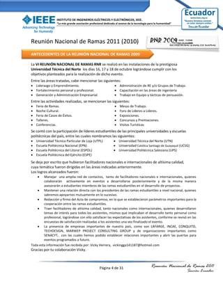INSTITUTO DE INGENIEROS ELÉCTRICOS Y ELECTRÓNICOS, IEEE.
                  “La más grande asociación profesional dedicada al avance de la tecnología para la humanidad”




Reunión Nacional de Ramas 2011 (2010)
ANTECEDENTES DE LA REUNIÓN NACIONAL DE RAMAS 2009

La VI REUNIÓN NACIONAL DE RAMAS RNR se realizó en las instalaciones de la prestigiosa
Universidad Técnica del Norte los días 16, 17 y 18 de octubre lográndose cumplir con los
objetivos planteados para la realización de dicho evento.
Entre las áreas tratadas, cabe mencionar las siguientes:
 Liderazgo y Emprendimiento.                                    Administración de RE y/o Grupos de Trabajo.
 Fortalecimiento personal y profesional.                        Capacitación en las áreas de ingeniería
 Generación y Administración Empresarial.                       Trabajo en Equipo y tácticas de persuasión.
Entre las actividades realizadas, se mencionan las siguientes:
   Feria de Ramas.                                                Mesas de Trabajo.
   Noche Cultural.                                                Foro de Líderes a Líderes.
   Feria de Casos de Éxitos.                                      Exposiciones.
   Talleres.                                                      Concursos y Premiaciones.
   Conferencias.                                                  Visitas Turísticas
Se contó con la participación de líderes estudiantiles de las principales universidades y escuelas
politécnicas del país, entre las cuales nombramos las siguientes:
   Universidad Técnica Particular de Loja (UTPL)               Universidad Técnica del Norte (UTN)
   Escuela Politécnica Nacional (EPN)                          Universidad Católica Santiago de Guayaquil (UCSG)
   Escuela Politécnica del Litoral (ESPOL)                     Universidad Politécnica Salesiana (UPS)
   Escuela Politécnica del Ejército (ESPE)

Se deja por escrito que hubieron facilitadores nacionales e internacionales de altísima calidad,
cuya temática fueron dirigidas en las áreas indicadas anteriormente.
Los logros alcanzados fueron:
       Manejar una amplia red de contactos, tanto de facilitadores nacionales e internacionales, quienes
        colaborarán activamente en eventos a desarrollarse posteriormente y de la misma manera
        asesorarán a estudiantes miembros de las ramas estudiantiles en el desarrollo de proyectos.
     Mantener una relación directa con los presidentes de las ramas estudiantiles a nivel nacional, quienes
        sabremos apoyarnos mutuamente en lo sucesivo.
     Redacción y firma del Acta de compromiso, en la que se establecieron parámetros importantes para la
        cooperación entre las ramas estudiantiles.
     Traer facilitadores de altísima calidad, tanto nacionales como internacionales, quienes desarrollaron
        temas de interés para todos los asistentes, mismos que implicaban el desarrollo tanto personal como
        profesional, lográndose con ello satisfacer las expectativas de los asistentes, conforme se revisó en las
        encuestas de satisfacción realizadas a los asistentes una vez finalizado el evento.
     La presencia de empresas importantes de nuestro país, como son LAFARGE, INCAE, CONQUITO,
        TECHDESIGN, MARWEP PROJECT CONSULTING GROUP y de organizaciones importantes como
        SENACYT, con las cuales hemos podido establecer relaciones importantes y abrir las puertas para
        eventos programados a futuro.
Toda esta información fue recibida por: Vicky Herrera, vickingga141187@hotmail.com
Gracias por tu colaboración Vicky.



                                                    Página 4 de 31                           Reunión Nacional de Ramas 2011
                                                                                                                 Sección Ecuador
 