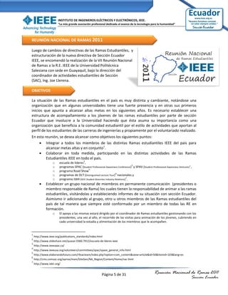 INSTITUTO DE INGENIEROS ELÉCTRICOS Y ELECTRÓNICOS, IEEE.
                       “La más grande asociación profesional dedicada al avance de la tecnología para la humanidad”




REUNIÓN NACIONAL DE RAMAS 2011

Luego de cambios de directivas de las Ramas Estudiantiles, y
estructuración de la nueva directiva de Sección Ecuador
IEEE, se encomendó la realización de la VII Reunión Nacional
de Ramas a la R.E. IEEE de la Universidad Politécnica
Salesiana con sede en Guayaquil, bajo la dirección del
coordinador de actividades estudiantiles de Sección
(SAC), Ing. Joe Llerena.

OBJETIVOS

La situación de las Ramas estudiantiles en el país es muy distinta y cambiante, notándose una
organización que en algunas universidades tiene una fuerte presencia y en otras sus primeros
inicios que apunta a alcanzar altas metas en los siguientes años. Es necesario establecer una
estructura de acompañamiento a los jóvenes de las ramas estudiantiles por parte de sección
Ecuador que involucre a la Universidad haciendo que ésta asuma su importancia como una
organización que beneficia a la comunidad estudiantil por el estilo de actividades que aportan al
perfil de los estudiantes de las carreras de ingenierías y propiamente por el voluntariado realizado.
En esta reunión, se desea alcanzar como objetivos los siguientes puntos:
     Integrar a todos los miembros de las distintas Ramas estudiantiles IEEE del país para
         alcanzar metas altas y en conjunto1.
     Colaborar en toda medida, participando en las distintas actividades de las Ramas
         Estudiantiles IEEE en todo el país.
                                            2
                   o    escuela de líderes ,
                                                                                    3
                   o    programas SPAC (Student Professional Awareness Conference) y SPAV (Student Professional Awareness Ventures)4 ,
                                               5
                   o    programa Road Show
                                                                       6
                   o    programas de DLT (Distinguished Lecture Tour) nacionales y
                   o    programa ISBIR (IEEE Student Branches Industry Relations)7,
            Establecer un grupo nacional de miembros en permanente comunicación (presidentes o
             miembro responsable de Rama) los cuales tienen la responsabilidad de animar a las ramas
             estudiantiles, visitándolas y estableciendo informes de su situación con sección Ecuador.
             Asimismo ir adicionando al grupo, otro u otros miembros de las Ramas estudiantiles del
             país de tal manera que siempre esté conformado por un miembro de todas las RE en
             formación.
                   o    El apoyo a las mismas estará dirigido por el coordinador de Ramas estudiantiles gestionando con los
                        presidentes, una vez al año, el recorrido de las visitas para animación de los jóvenes, cubriendo en
                        cada universidad la estadía y alimentación de los miembros que le acompañen.


1
    http://www.ieee.org/publications_standards/index.html
2
    http://www.slideshare.net/quasar.0360.7912/escuela-de-lderes-ieee
3
    http://www.ieeespac.ca/
4
    http://www.ieeeusa.org/volunteers/committees/spac/spave_general_info.html
5
    http://www.elaborandofuturo.com/r9sacteam/index.php?option=com_content&view=article&id=50&Itemid=103&lang=es
6
    http://cms.comsoc.org/eprise/main/SiteGen/NA_Region/Content/Home/nar.html
7
    http://www.isbir.org/


                                                           Página 5 de 31                             Reunión Nacional de Ramas 2011
                                                                                                                                     Sección Ecuador
 