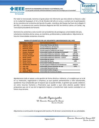 INSTITUTO DE INGENIEROS ELÉCTRICOS Y ELECTRÓNICOS, IEEE.
               “La más grande asociación profesional dedicada al avance de la tecnología para la humanidad”




Por todo lo mencionado, tenemos el grato placer de informarle que ésta edición se llevará a cabo
en la ciudad de Guayaquil, el 14 y 15 de Octubre del año en curso, y contará con la participación
de los miembros de la directiva de Sección Ecuador, miembros del Equipo SacTeam de la Región 9
del IEEE, y la presencia de nuestra Directora Regional del IEEE de América Latina y el Caribe, Ing.
Tania Quiel procedente de Panamá.

Asimismo los asistentes a esta reunión son procedentes de prestigiosas universidades del país,
voluntarios miembros de las ramas, ex miembros, profesionales y colaboradores. Adjuntamos la
lista de Universidades asistentes al evento.

              RAMA ESTUDIANTILES EN LAS SIGUIENTES UNIVERSIDADES DEL PAÍS
        PROVINCIA / CIUDAD                INSTITUCIÓN ACADÉMICA
        1. Imbabura, Ibarra               Universidad Técnica del Norte                               UTN
        2. Pichincha, Quito               Escuela Politécnica del Ejercito                            ESPE
        3. Pichincha, Quito               Escuela Politécnica Nacional                                EPN
        4. Guayas, Guayaquil              Escuela Superior Politécnica del Litoral                   ESPOL
        5. Guayas, Guayaquil              Universidad Católica de Santiago de Guayaquil              UCSG
        6. Pichincha, Quito               Universidad Politécnica Salesiana - Quito                 UPS UIO
        7. Guayas, Guayaquil              Universidad Politécnica Salesiana - Guayaquil             UPS GYE
        8. Azuay, Cuenca                  Universidad Politécnica Salesiana - Cuenca                UPS CUE
        9. Azuay, Cuenca                  Universidad de Cuenca                                     UCUENCA
        10. Azuay, Cuenca                 Universidad del Azuay                                       UDA
        11. Azuay, Cuenca                 Universidad Católica de Cuenca
        12. Chimborazo, Riobamba          Escuela Superior Politécnica de Chimborazo                 ESPOCH
        13. Loja, Loja                    Universidad Técnica Particular de Loja                      UTPL
        14. Loja, Loja                    Universidad Nacional de Loja
        15. Cañar, Azogues                Universidad Católica Azogues
        16. Pichincha, Quito              Universidad San Francisco de Quito



Agradecemos todo el apoyo a esta gestión de forma directa e indirecta, y la acogida que se le dé
en su institución, organización o empresa; ya que quienes pertenecemos a este voluntariado,
quedamos muy complacídos por el espacio que se pueda brindar, la gestión que pueda colaborar,
así como recursos humanos y financieros que ayuden a que estos jóvenes puedan liderar
propuestas que con el uso de la ingeniería mejoren y transformen toda nuestra sociedad en un
futuro muy cercano.



                                       Comité Organizador
                                   VII Reunión Nacional de Ramas
                                                   Sección Ecuador
                                   2011

Adjuntamos a continuación el programa del evento a fin de tener conocimiento de sus actividades.



                                                  Página 3 de 8                           Reunión Nacional de Ramas 2011
                                                                                                              Sección Ecuador
 