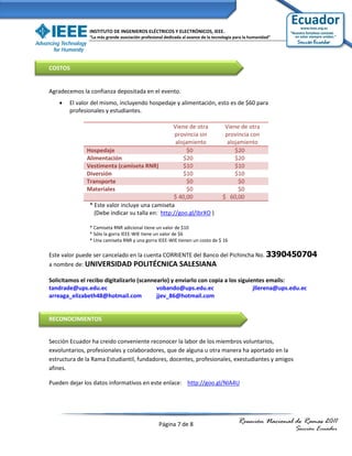 INSTITUTO DE INGENIEROS ELÉCTRICOS Y ELECTRÓNICOS, IEEE.
               “La más grande asociación profesional dedicada al avance de la tecnología para la humanidad”




COSTOS


Agradecemos la confianza depositada en el evento.
       El valor del mismo, incluyendo hospedaje y alimentación, esto es de $60 para
        profesionales y estudiantes.

                                                 Viene de otra                     Viene de otra
                                                  provincia sin                    provincia con
                                                  alojamiento                       alojamiento
              Hospedaje                                $0                              $20
              Alimentación                           $20                               $20
              Vestimenta (camiseta RNR)              $10                               $10
              Diversión                              $10                               $10
              Transporte                               $0                                $0
              Materiales                               $0                                $0
                                                 $ 40,00                          $ 60,00
               * Este valor incluye una camiseta
                 (Debe indicar su talla en: http://goo.gl/IbrXO )

               * Camiseta RNR adicional tiene un valor de $10
               * Sólo la gorra IEEE-WIE tiene un valor de $6
               * Una camiseta RNR y una gorra IEEE-WIE tienen un costo de $ 16

Este valor puede ser cancelado en la cuenta CORRIENTE del Banco del Pichincha No. 3390450704
a nombre de: UNIVERSIDAD POLITÉCNICA SALESIANA

Solicitamos el recibo digitalizarlo (scannearlo) y enviarlo con copia a los siguientes emails:
tandrade@ups.edu.ec                        vobando@ups.edu.ec                     jllerena@ups.edu.ec
arreaga_elizabeth48@hotmail.com            jjev_86@hotmail.com


RECONOCIMIENTOS


Sección Ecuador ha creido conveniente reconocer la labor de los miembros voluntarios,
exvoluntarios, profesionales y colaboradores, que de alguna u otra manera ha aportado en la
estructura de la Rama Estudiantil, fundadores, docentes, profesionales, exestudiantes y amigos
afines.

Pueden dejar los datos informativos en este enlace: http://goo.gl/NIA4U




                                                  Página 7 de 8                           Reunión Nacional de Ramas 2011
                                                                                                              Sección Ecuador
 