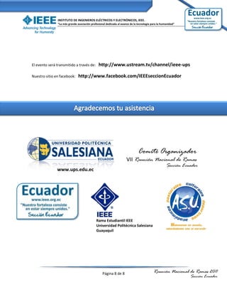 INSTITUTO DE INGENIEROS ELÉCTRICOS Y ELECTRÓNICOS, IEEE.
               “La más grande asociación profesional dedicada al avance de la tecnología para la humanidad”




El evento será transmitido a través de:        http://www.ustream.tv/channel/ieee-ups

Nuestro sitio en facebook:     http://www.facebook.com/IEEEseccionEcuador




                                                                              Comité Organizador
                                                                     VII Reunión Nacional de Ramas
                                                                                                    Sección Ecuador
               www.ups.edu.ec




                                             Rama Estudiantil IEEE
                                             Universidad Politécnica Salesiana
                                             Guayaquil




                                                  Página 8 de 8                           Reunión Nacional de Ramas 2011
                                                                                                               Sección Ecuador
 