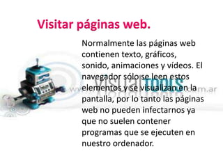 Visitar páginas web.     Normalmente las páginas web contienen texto, gráficos, sonido, animaciones y vídeos. El navegador sólo se leen estos elementos y se visualizan en la pantalla, por lo tanto las páginas web no pueden infectarnos ya que no suelen contener programas que se ejecuten en nuestro ordenador.