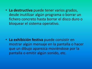 La destructiva puede tener varios grados, desde inutilizar algún programa o borrar un fichero concreto hasta borrar el disco duro o bloquear el sistema operativo.La exhibición festiva puede consistir en mostrar algún mensaje en la pantalla o hacer que un dibujo aparezca moviéndose por la pantalla o emitir algún sonido, etc.  