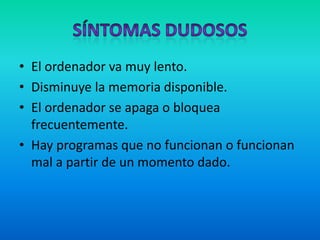 Síntomas DudososEl ordenador va muy lento. Disminuye la memoria disponible.El ordenador se apaga o bloquea frecuentemente.Hay programas que no funcionan o funcionan mal a partir de un momento dado.