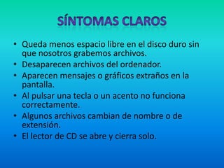 Síntomas ClarosQueda menos espacio libre en el disco duro sin que nosotros grabemos archivos.Desaparecen archivos del ordenador.Aparecen mensajes o gráficos extraños en la pantalla.Al pulsar una tecla o un acento no funciona correctamente.Algunos archivos cambian de nombre o de extensión. El lector de CD se abre y cierra solo.