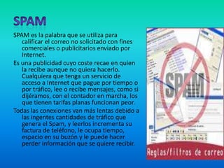 SPAMSPAM es la palabra que se utiliza para calificar el correo no solicitado con fines comerciales o publicitarios enviado por Internet. Es una publicidad cuyo coste recae en quien la recibe aunque no quiera hacerlo. Cualquiera que tenga un servicio de acceso a Internet que pague por tiempo o por tráfico, lee o recibe mensajes, como si dijéramos, con el contador en marcha, los que tienen tarifas planas funcionan peor.Todas las conexiones van más lentas debido a las ingentes cantidades de tráfico que genera el Spam, y leerlos incrementa su factura de teléfono, le ocupa tiempo, espacio en su buzón y le puede hacer perder información que se quiere recibir.