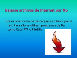 Bajarse archivos de Internet por ftpEsta es otra forma de descargarse archivos por la red. Para ello se utilizan programas de ftp como Cute-FTP o FileZilla
